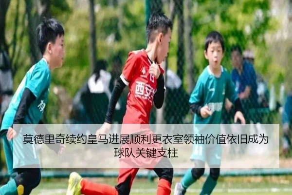 莫德里奇续约皇马进展顺利更衣室领袖价值依旧成为球队关键支柱