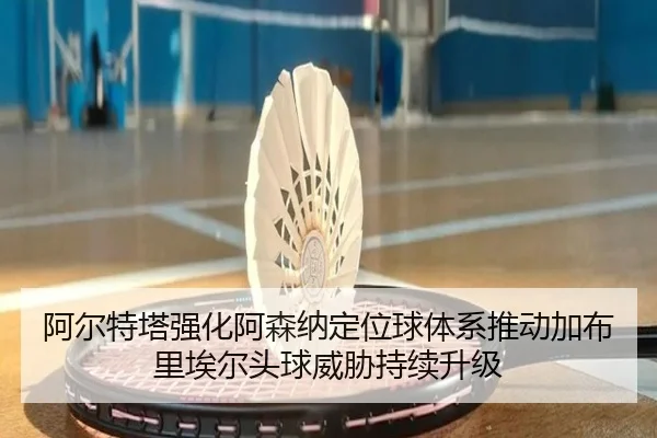 阿尔特塔强化阿森纳定位球体系推动加布里埃尔头球威胁持续升级